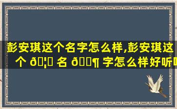 彭安琪这个名字怎么样,彭安琪这个 🦋 名 🐶 字怎么样好听吗